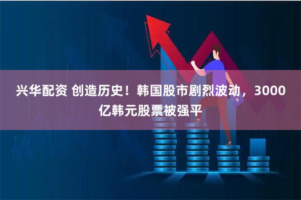 兴华配资 创造历史！韩国股市剧烈波动，3000亿韩元股票被强平