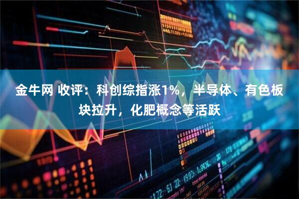 金牛网 收评：科创综指涨1%，半导体、有色板块拉升，化肥概念等活跃