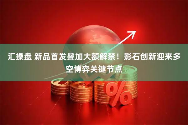 汇操盘 新品首发叠加大额解禁!影石创新迎来多空博弈关键节点