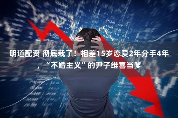 明道配资 彻底栽了！相差15岁恋爱2年分手4年，“不婚主义”的尹子维喜当爹
