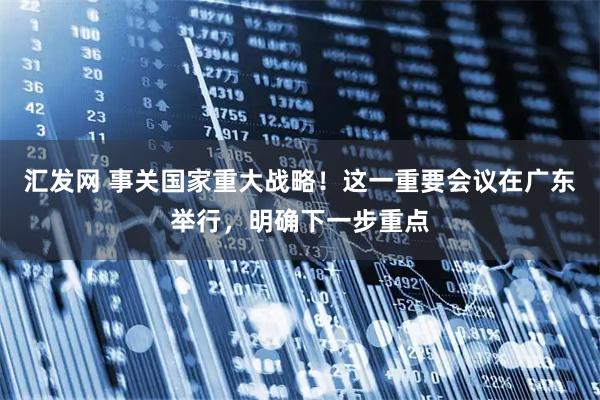 汇发网 事关国家重大战略！这一重要会议在广东举行，明确下一步重点