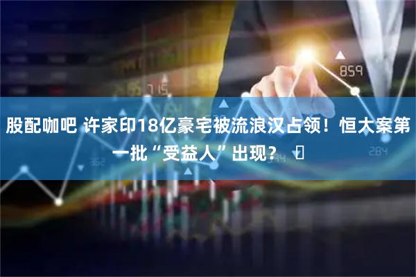 股配咖吧 许家印18亿豪宅被流浪汉占领！恒大案第一批“受益人”出现？  ​