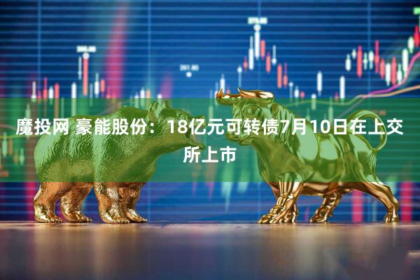 魔投网 豪能股份：18亿元可转债7月10日在上交所上市