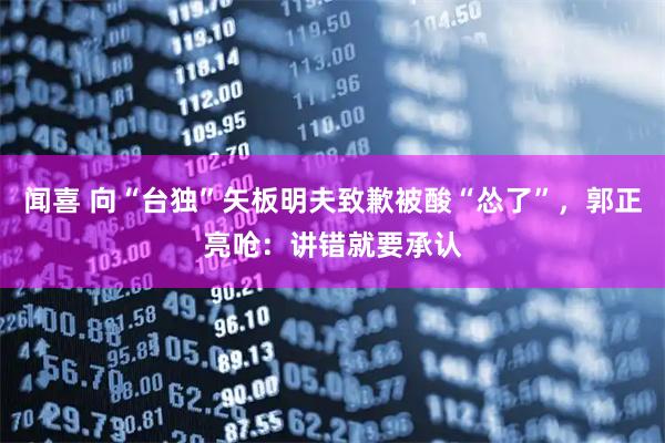 闻喜 向“台独”矢板明夫致歉被酸“怂了”，郭正亮呛：讲错就要承认