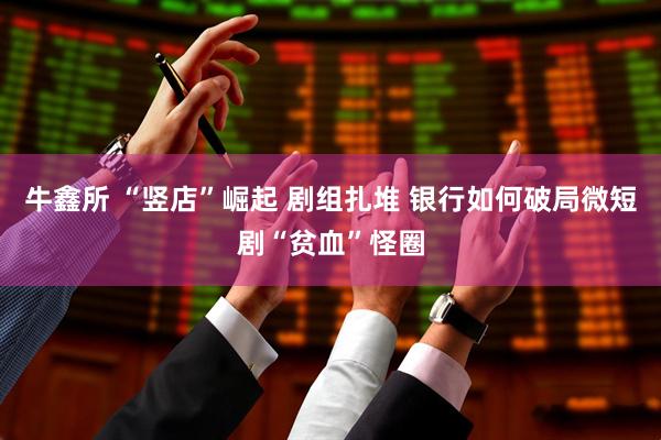 牛鑫所 “竖店”崛起 剧组扎堆 银行如何破局微短剧“贫血”怪圈