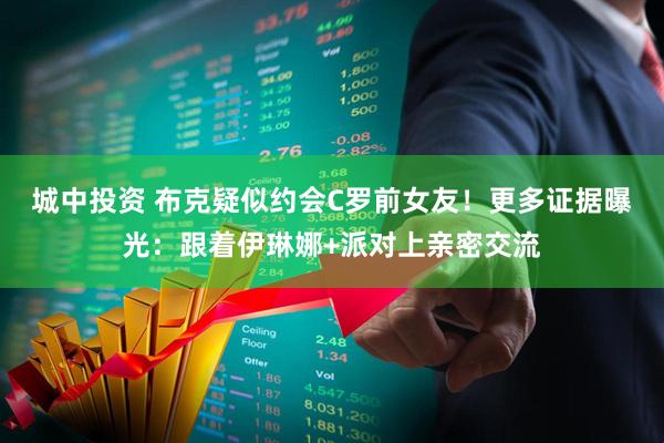 城中投资 布克疑似约会C罗前女友！更多证据曝光：跟着伊琳娜+派对上亲密交流