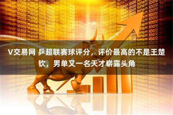 V交易网 乒超联赛球评分，评价最高的不是王楚钦，男单又一名天才崭露头角