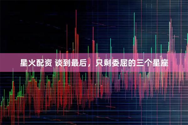 星火配资 谈到最后，只剩委屈的三个星座